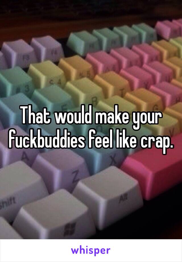 That would make your fuckbuddies feel like crap.