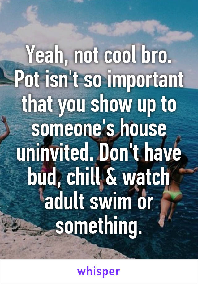 Yeah, not cool bro. Pot isn't so important that you show up to someone's house uninvited. Don't have bud, chill & watch adult swim or something.