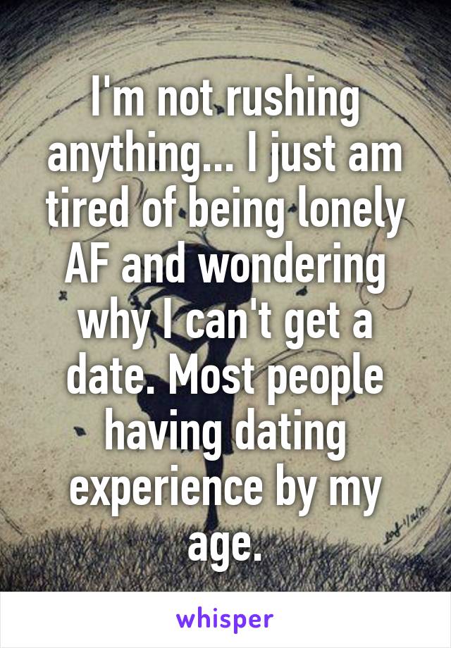 I'm not rushing anything... I just am tired of being lonely AF and wondering why I can't get a date. Most people having dating experience by my age.