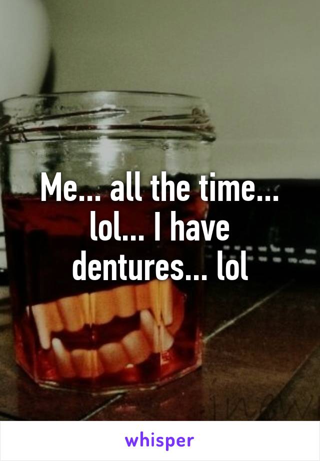 Me... all the time... lol... I have dentures... lol