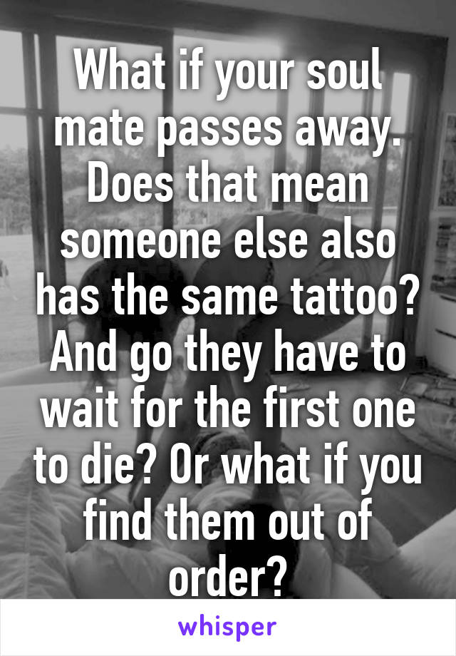 What if your soul mate passes away. Does that mean someone else also has the same tattoo? And go they have to wait for the first one to die? Or what if you find them out of order?