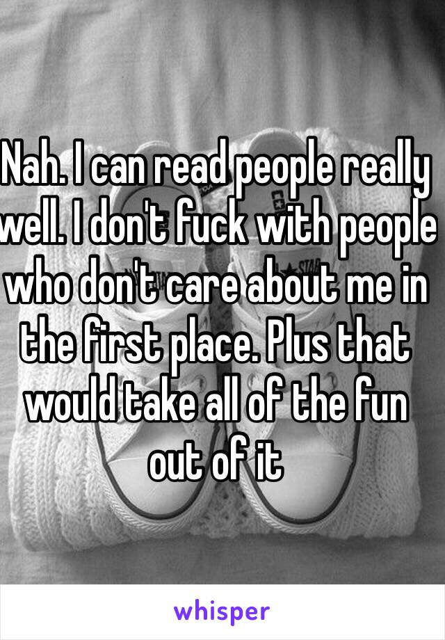 Nah. I can read people really well. I don't fuck with people who don't care about me in the first place. Plus that would take all of the fun out of it