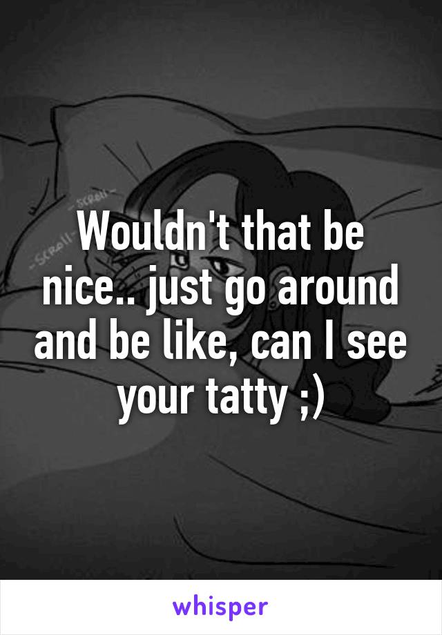 Wouldn't that be nice.. just go around and be like, can I see your tatty ;)