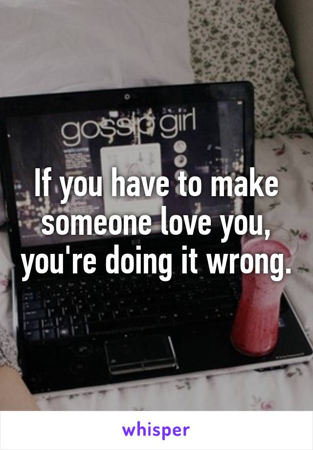 If you have to make someone love you, you're doing it wrong.