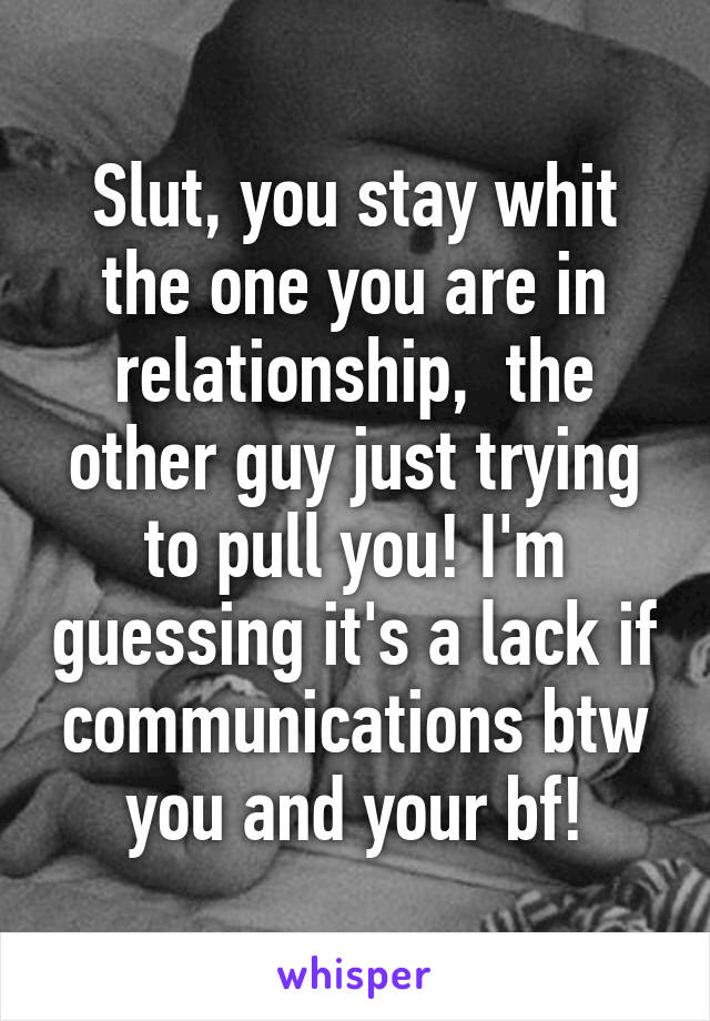 Slut, you stay whit the one you are in relationship,  the other guy just trying to pull you! I'm guessing it's a lack if communications btw you and your bf!