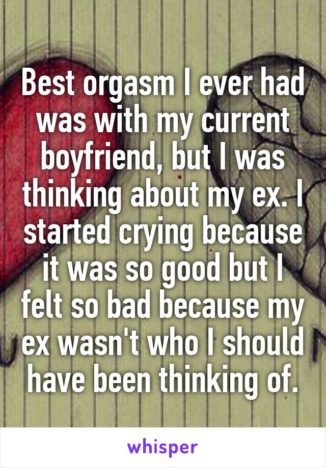 Best orgasm I ever had was with my current boyfriend, but I was thinking about my ex. I started crying because it was so good but I felt so bad because my ex wasn't who I should have been thinking of.