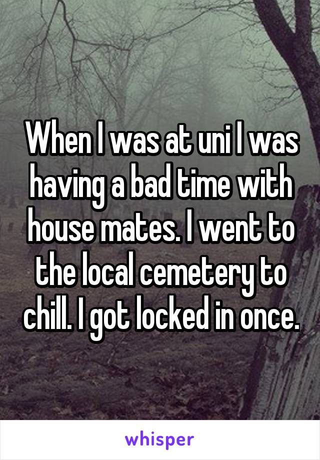 When I was at uni I was having a bad time with house mates. I went to the local cemetery to chill. I got locked in once.