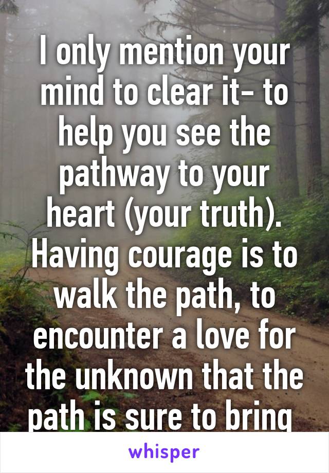 I only mention your mind to clear it- to help you see the pathway to your heart (your truth). Having courage is to walk the path, to encounter a love for the unknown that the path is sure to bring 