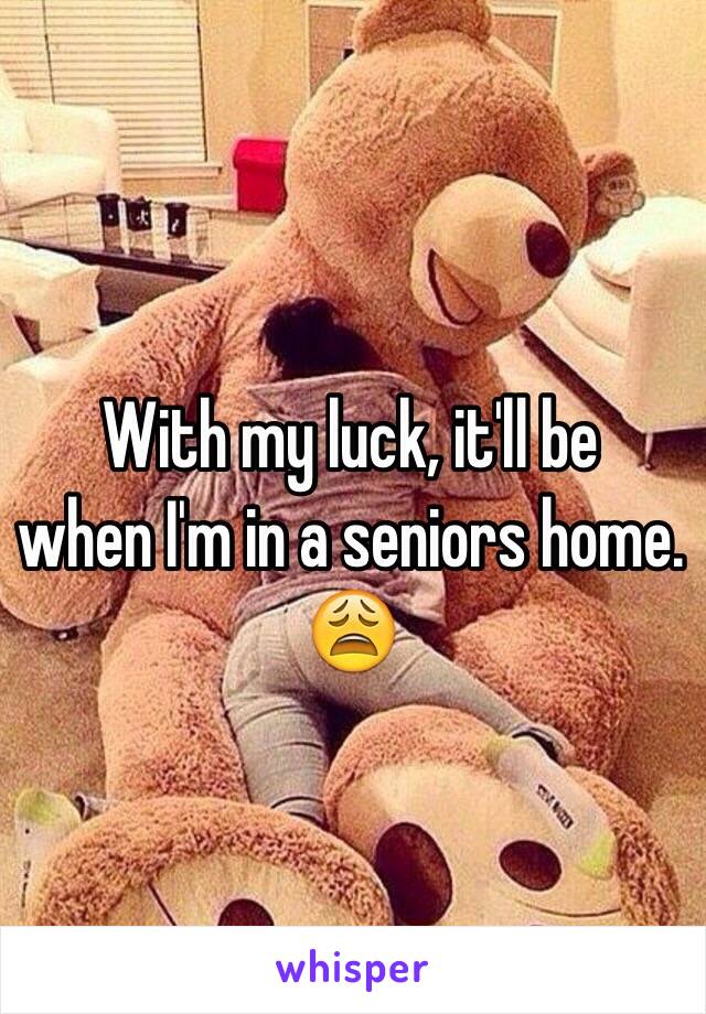 With my luck, it'll be 
when I'm in a seniors home. 😩