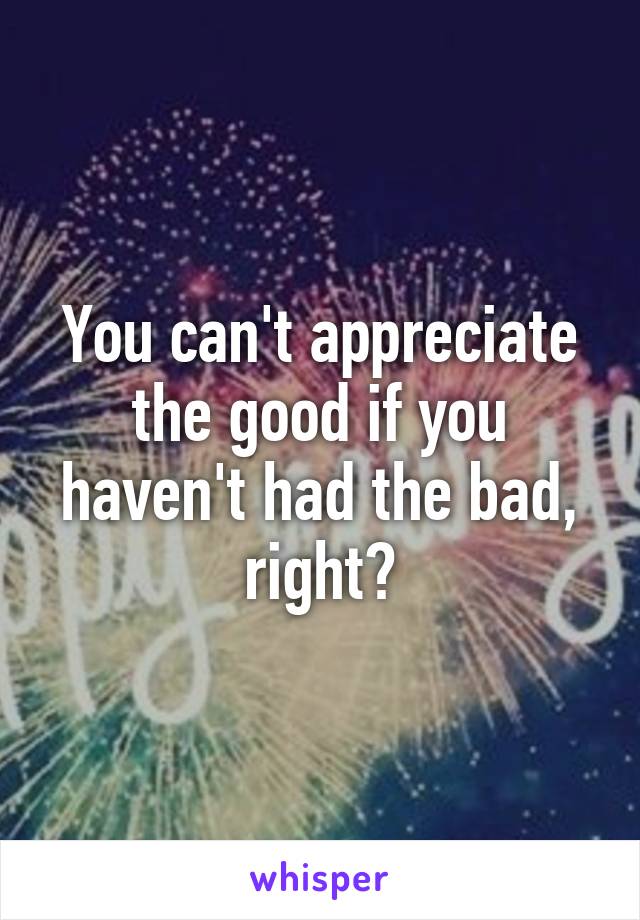 You can't appreciate the good if you haven't had the bad, right?