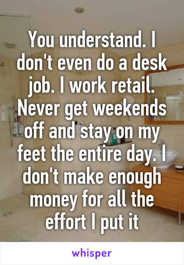 You understand. I don't even do a desk job. I work retail. Never get weekends off and stay on my feet the entire day. I don't make enough money for all the effort I put it