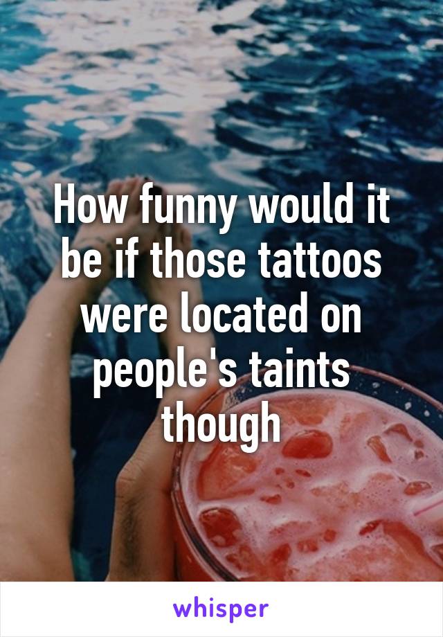 How funny would it be if those tattoos were located on people's taints though