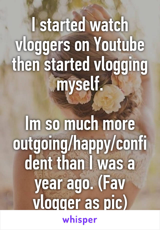 I started watch vloggers on Youtube then started vlogging myself.

Im so much more outgoing/happy/confident than I was a year ago. (Fav vlogger as pic)