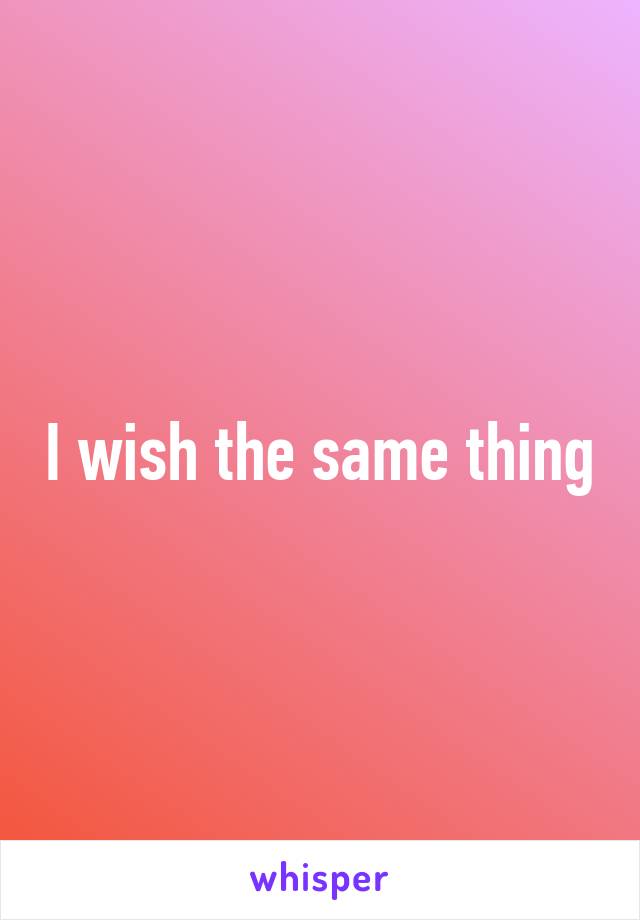 I wish the same thing