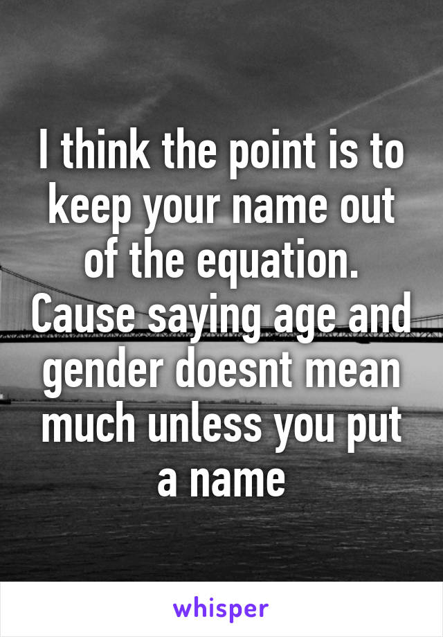 I think the point is to keep your name out of the equation. Cause saying age and gender doesnt mean much unless you put a name