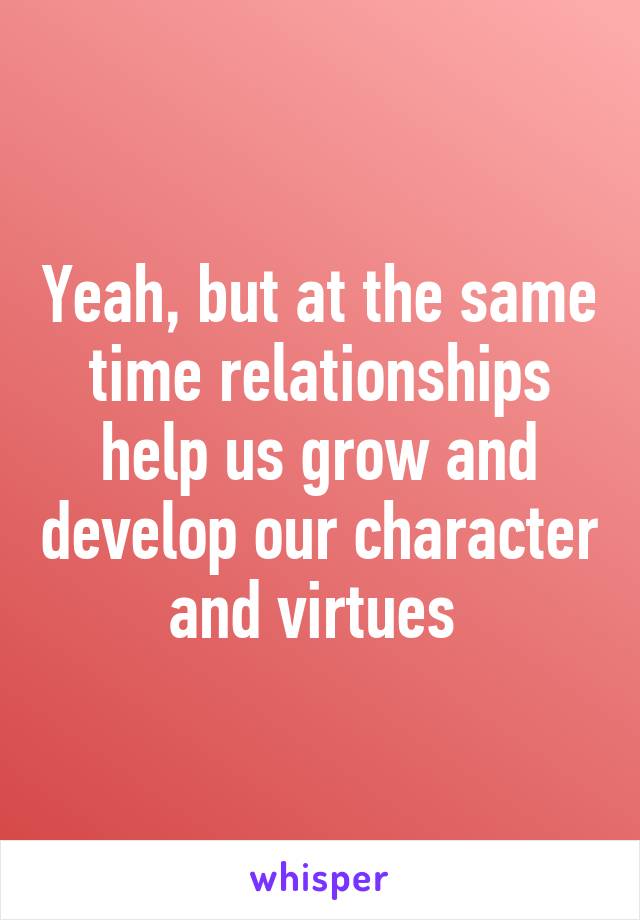 Yeah, but at the same time relationships help us grow and develop our character and virtues 