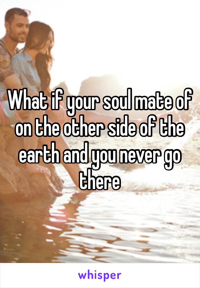 What if your soul mate of on the other side of the earth and you never go there 