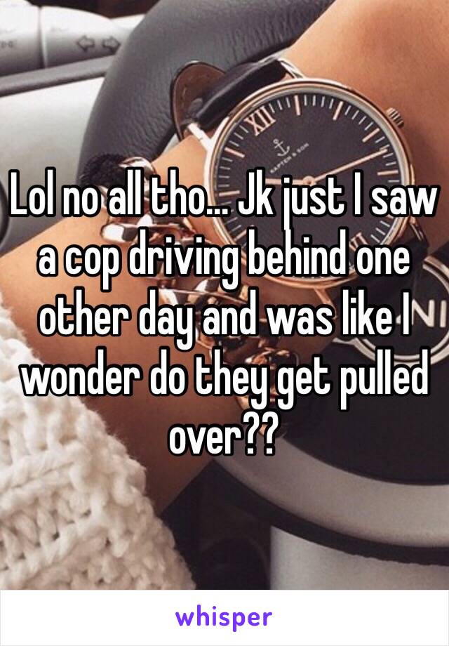 Lol no all tho... Jk just I saw a cop driving behind one other day and was like I wonder do they get pulled over??