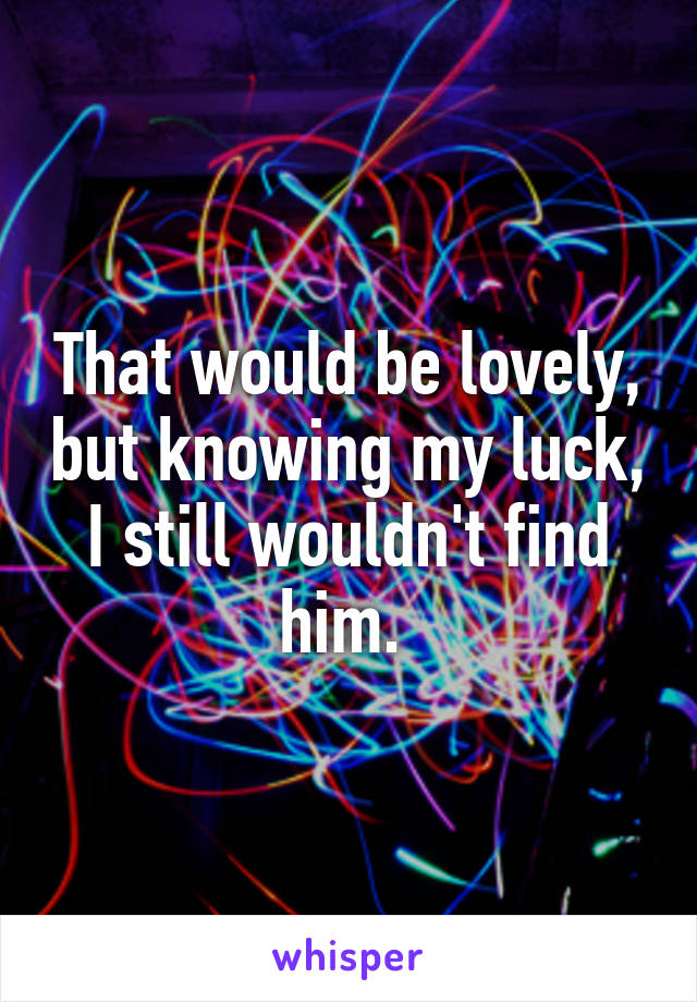 That would be lovely, but knowing my luck, I still wouldn't find him. 