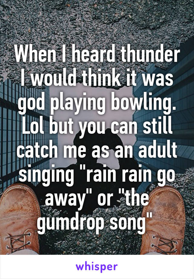 When I heard thunder I would think it was god playing bowling. Lol but you can still catch me as an adult singing "rain rain go away" or "the gumdrop song" 