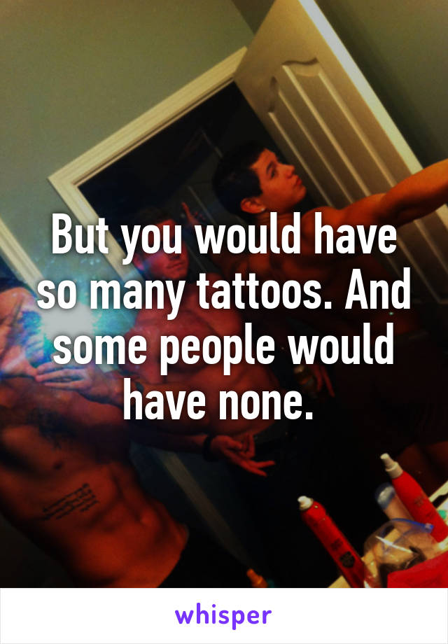 But you would have so many tattoos. And some people would have none. 