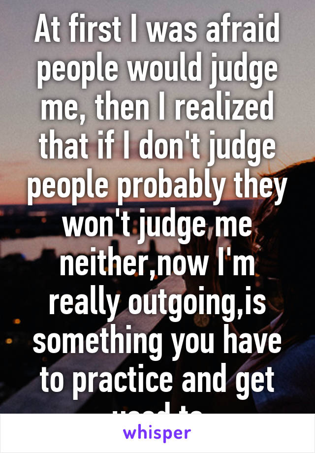 At first I was afraid people would judge me, then I realized that if I don't judge people probably they won't judge me neither,now I'm really outgoing,is something you have to practice and get used to