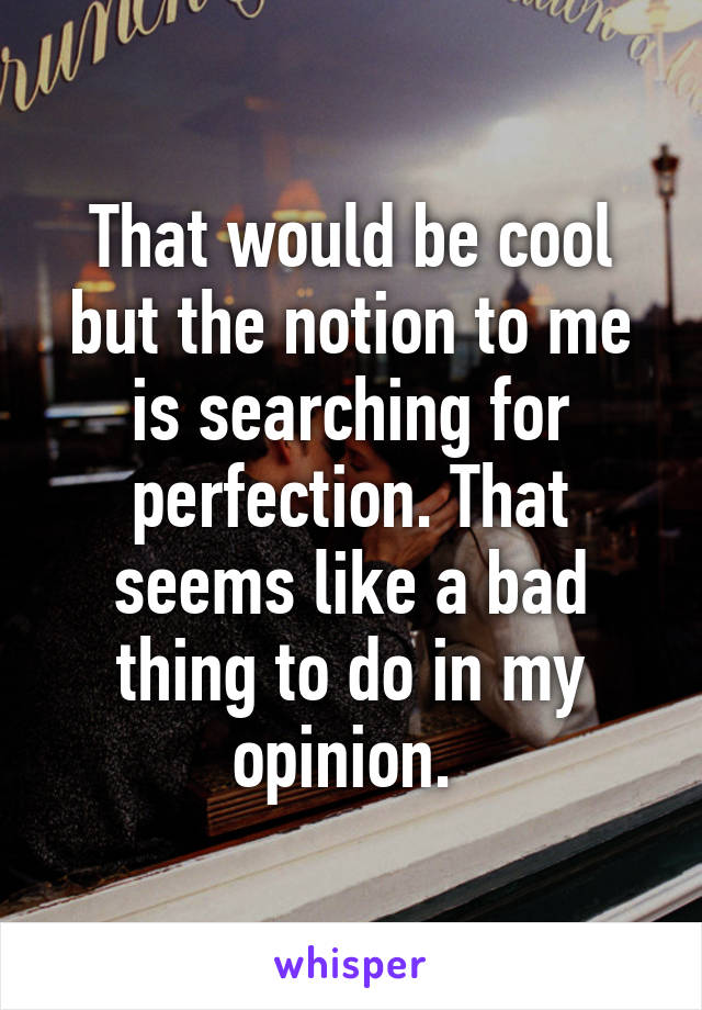 That would be cool but the notion to me is searching for perfection. That seems like a bad thing to do in my opinion. 