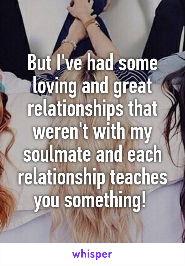 But I've had some loving and great relationships that weren't with my soulmate and each relationship teaches you something! 