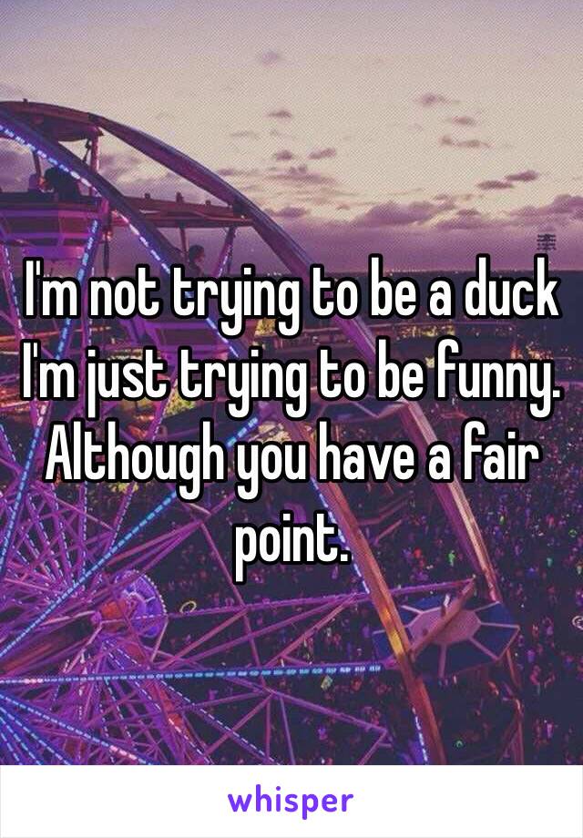 I'm not trying to be a duck I'm just trying to be funny. Although you have a fair point.