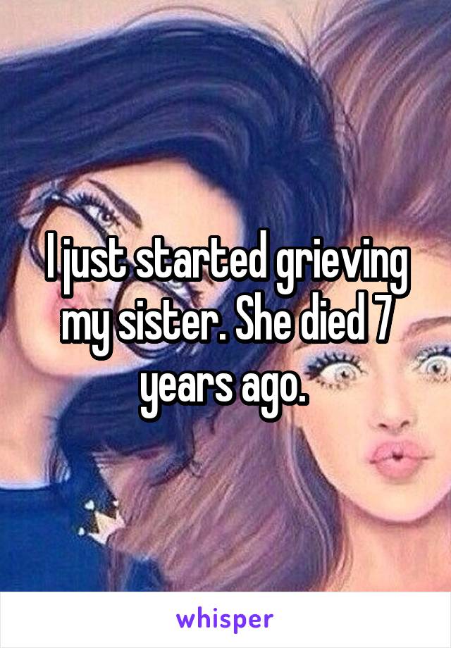 I just started grieving my sister. She died 7 years ago. 