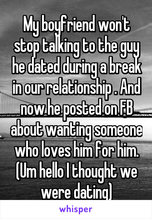 My boyfriend won't stop talking to the guy he dated during a break in our relationship . And now he posted on FB about wanting someone who loves him for him. (Um hello I thought we were dating)