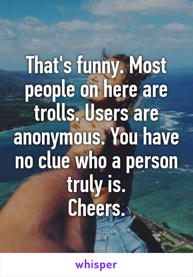 That's funny. Most people on here are trolls. Users are anonymous. You have no clue who a person truly is.
Cheers.