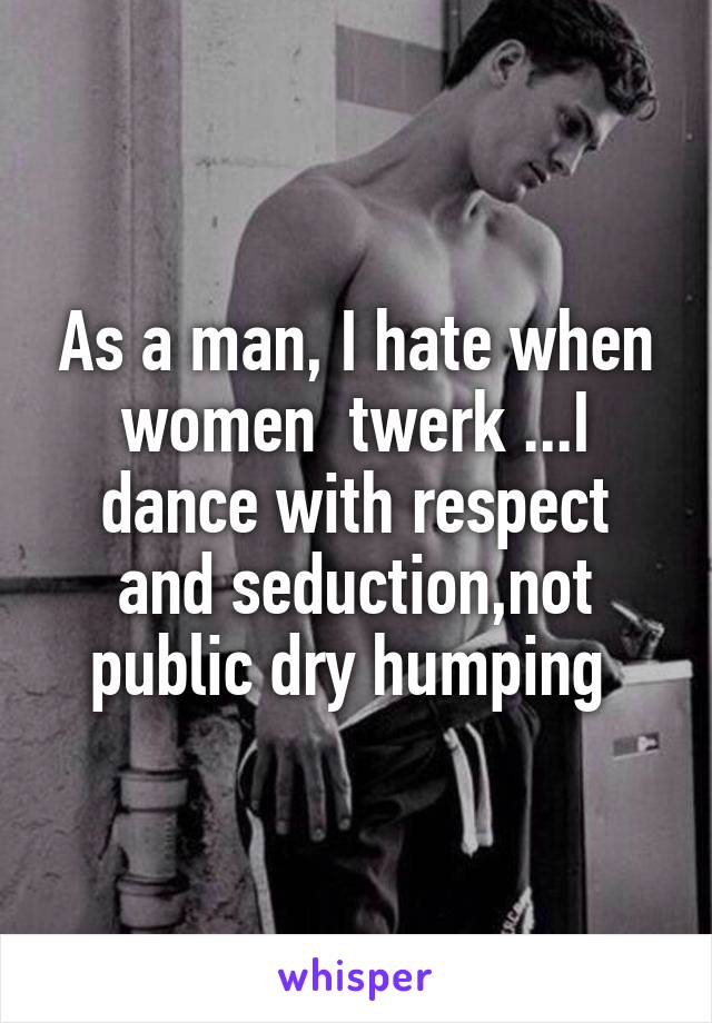 As a man, I hate when women  twerk ...I dance with respect and seduction,not public dry humping 