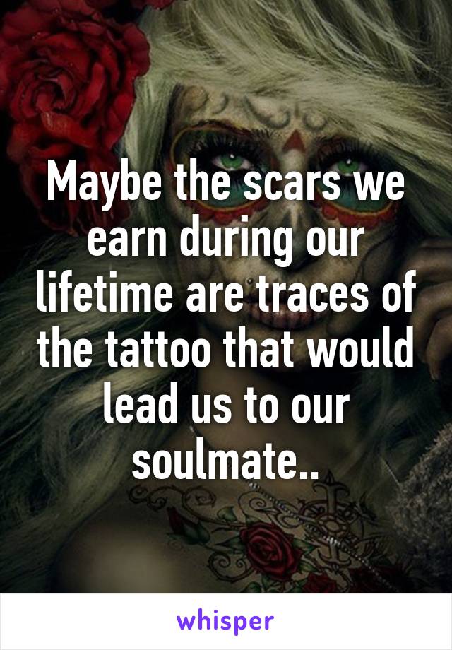 Maybe the scars we earn during our lifetime are traces of the tattoo that would lead us to our soulmate..