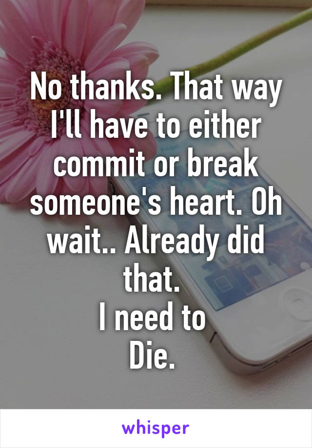 No thanks. That way I'll have to either commit or break someone's heart. Oh wait.. Already did that. 
I need to 
Die. 