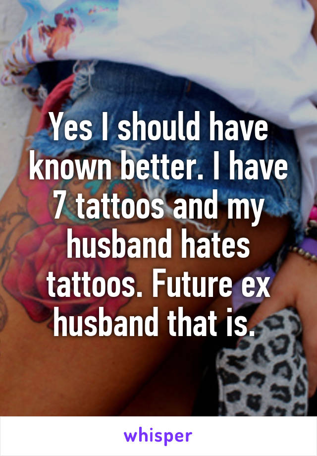 Yes I should have known better. I have 7 tattoos and my husband hates tattoos. Future ex husband that is. 