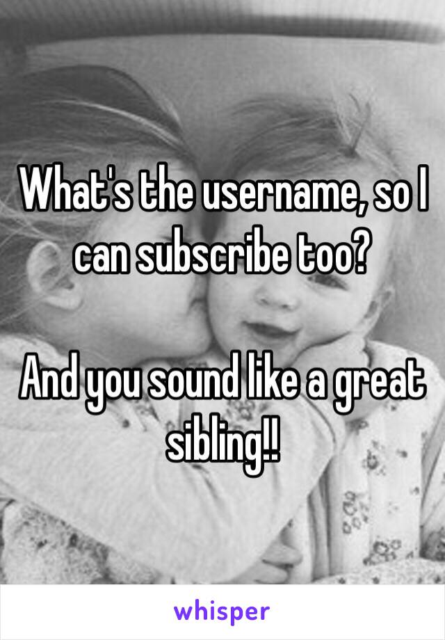 What's the username, so I can subscribe too? 

And you sound like a great sibling!! 