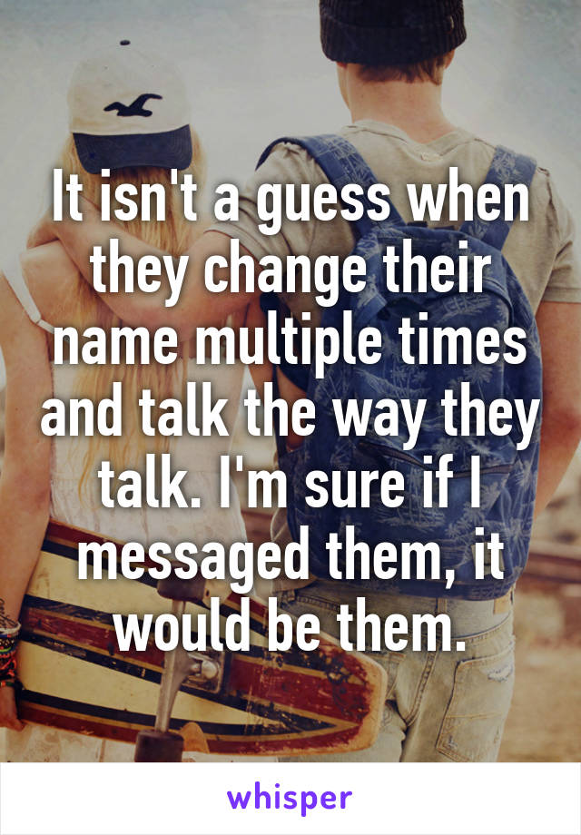 It isn't a guess when they change their name multiple times and talk the way they talk. I'm sure if I messaged them, it would be them.