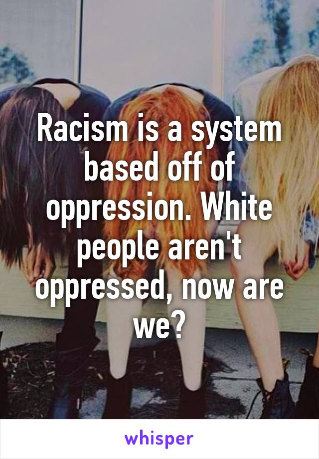 Racism is a system based off of oppression. White people aren't oppressed, now are we?