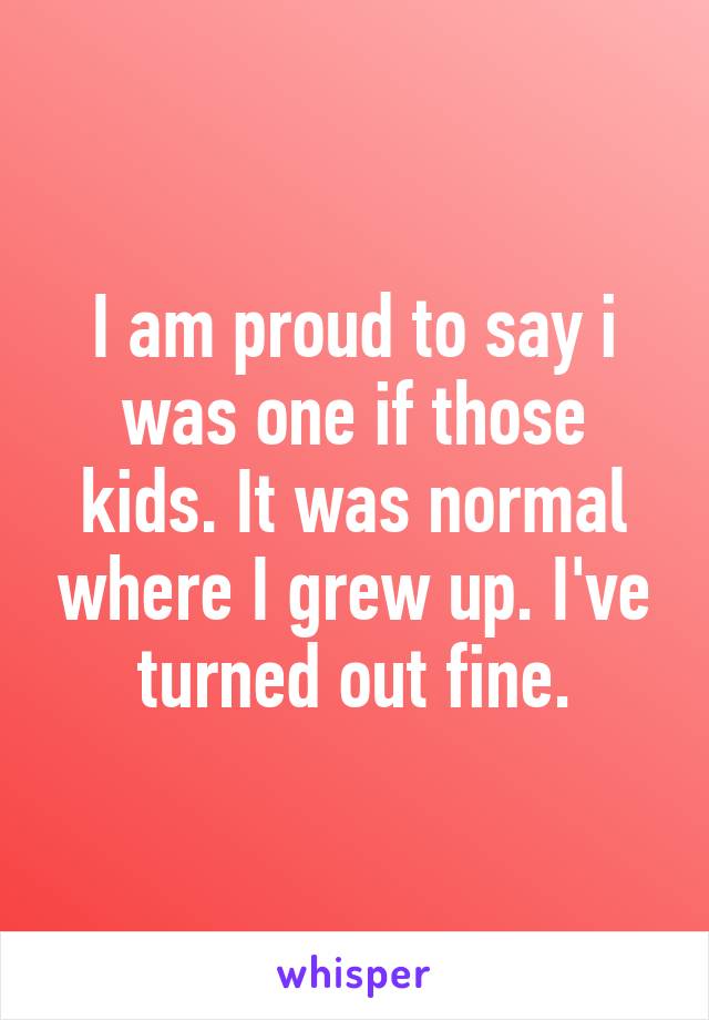 I am proud to say i was one if those kids. It was normal where I grew up. I've turned out fine.