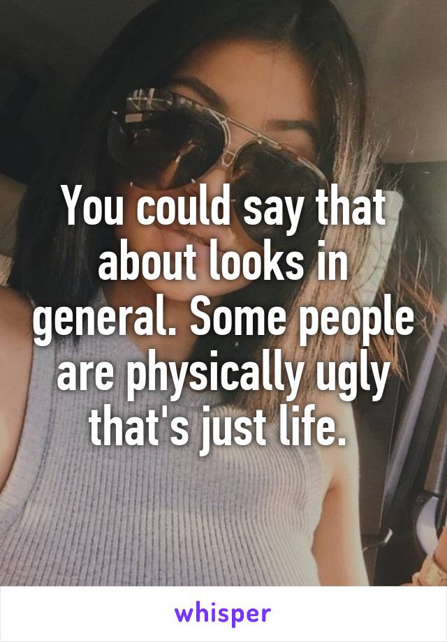 You could say that about looks in general. Some people are physically ugly that's just life. 