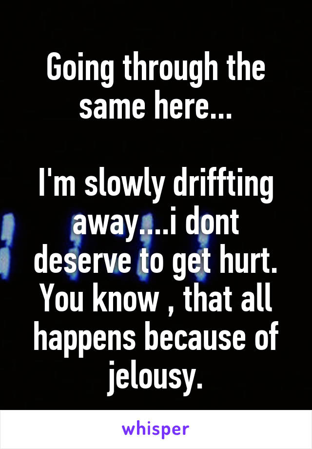 Going through the same here...

I'm slowly driffting away....i dont deserve to get hurt. You know , that all happens because of jelousy.