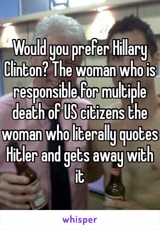 Would you prefer Hillary Clinton? The woman who is responsible for multiple death of US citizens the woman who literally quotes Hitler and gets away with it