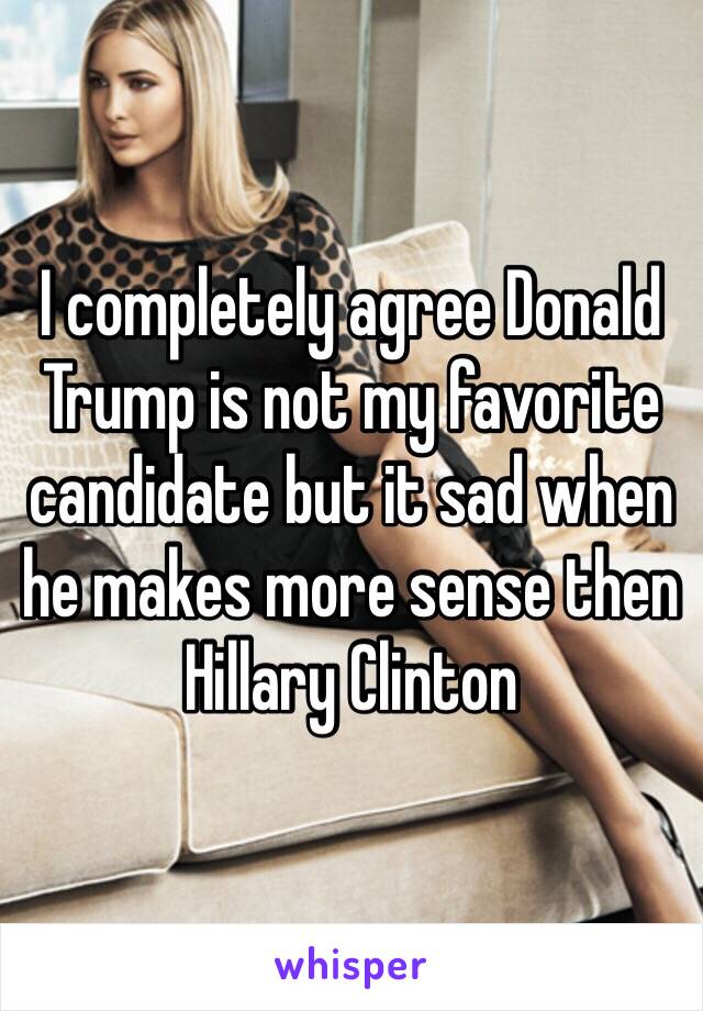 I completely agree Donald Trump is not my favorite candidate but it sad when he makes more sense then Hillary Clinton