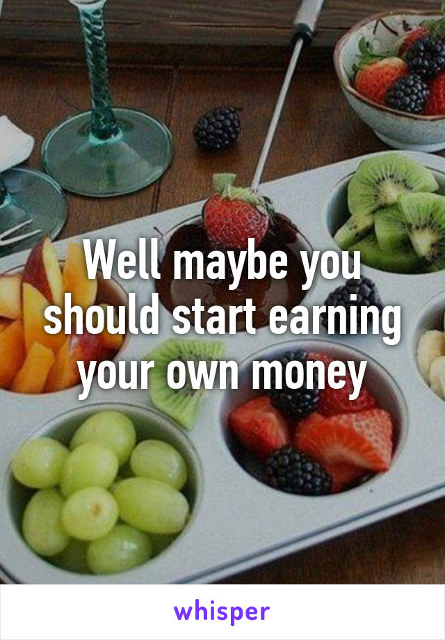 Well maybe you should start earning your own money