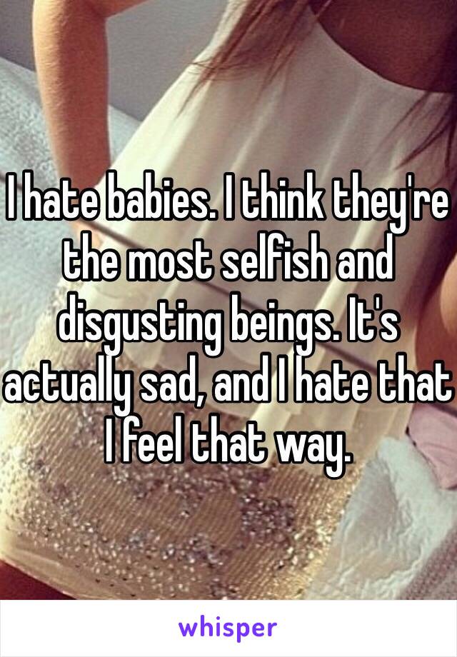 I hate babies. I think they're the most selfish and disgusting beings. It's actually sad, and I hate that I feel that way. 