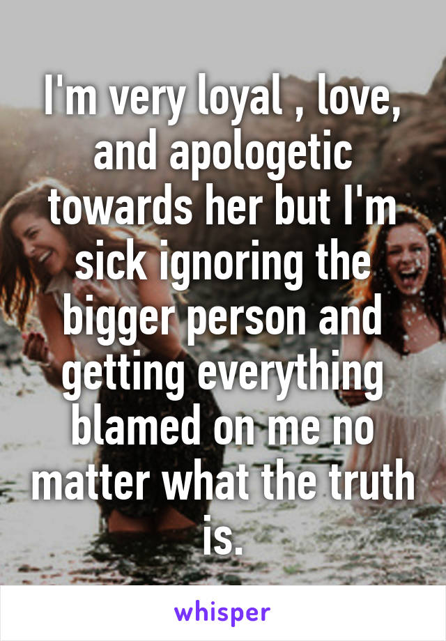 I'm very loyal , love, and apologetic towards her but I'm sick ignoring the bigger person and getting everything blamed on me no matter what the truth is.