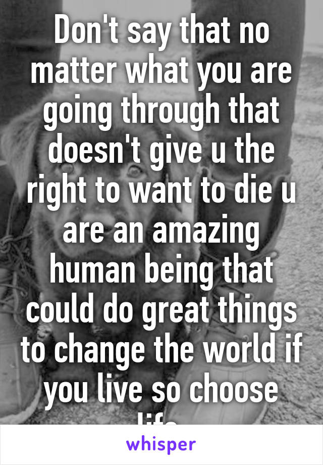 Don't say that no matter what you are going through that doesn't give u the right to want to die u are an amazing human being that could do great things to change the world if you live so choose life.