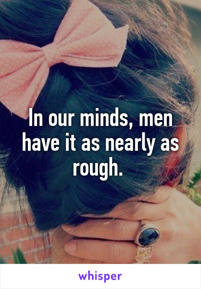 In our minds, men have it as nearly as rough. 