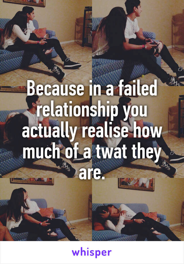 Because in a failed relationship you actually realise how much of a twat they are.